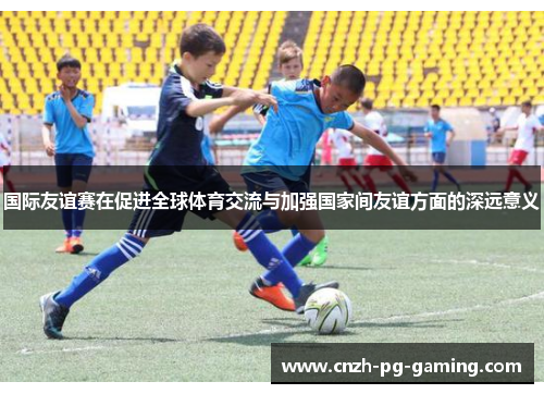 国际友谊赛在促进全球体育交流与加强国家间友谊方面的深远意义