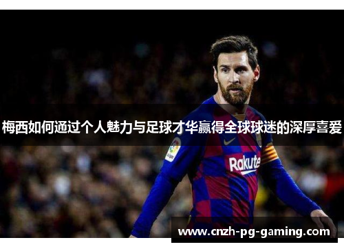 梅西如何通过个人魅力与足球才华赢得全球球迷的深厚喜爱