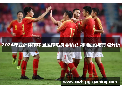 2024年亚洲杯前中国足球热身赛精彩瞬间回顾与亮点分析