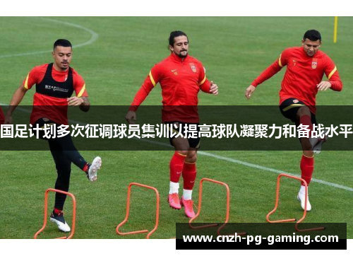 国足计划多次征调球员集训以提高球队凝聚力和备战水平
