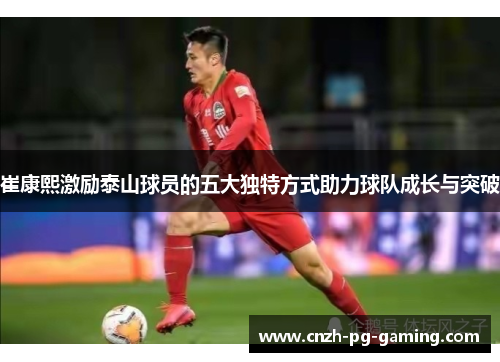 崔康熙激励泰山球员的五大独特方式助力球队成长与突破