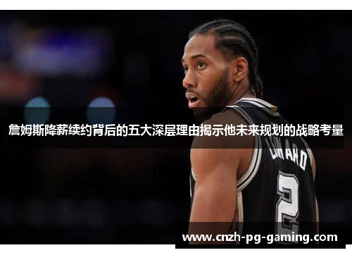 詹姆斯降薪续约背后的五大深层理由揭示他未来规划的战略考量