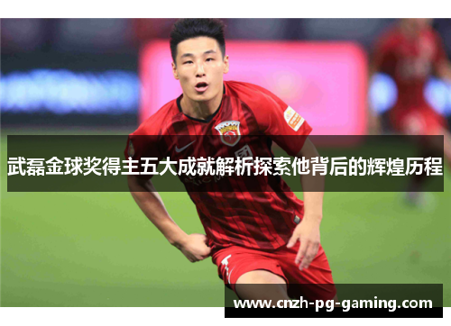 武磊金球奖得主五大成就解析探索他背后的辉煌历程