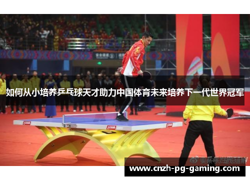 如何从小培养乒乓球天才助力中国体育未来培养下一代世界冠军