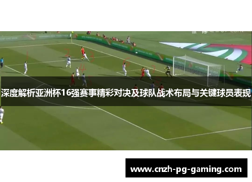 深度解析亚洲杯16强赛事精彩对决及球队战术布局与关键球员表现