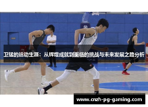 卫猛的运动生涯：从辉煌成就到面临的挑战与未来发展之路分析