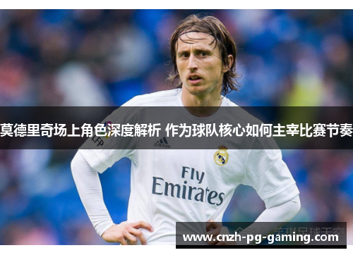 莫德里奇场上角色深度解析 作为球队核心如何主宰比赛节奏 莫德里奇场上角色深度解析 作为球队核心如何主宰比赛节奏