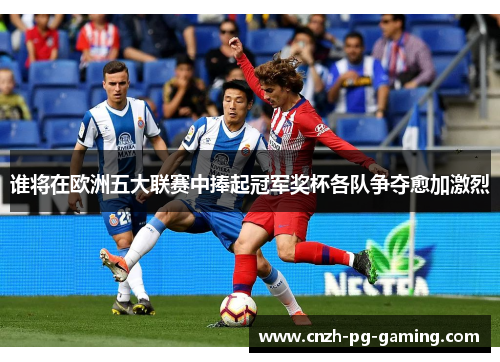 谁将在欧洲五大联赛中捧起冠军奖杯各队争夺愈加激烈