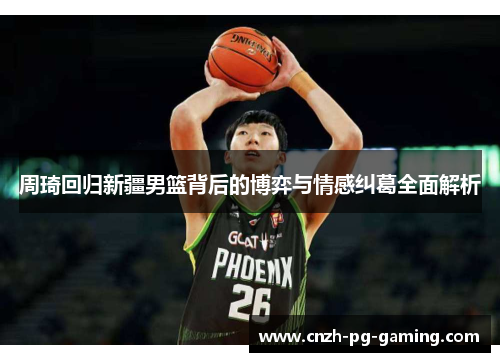 周琦回归新疆男篮背后的博弈与情感纠葛全面解析 周琦回归新疆男篮背后的博弈与情感纠葛全面解析