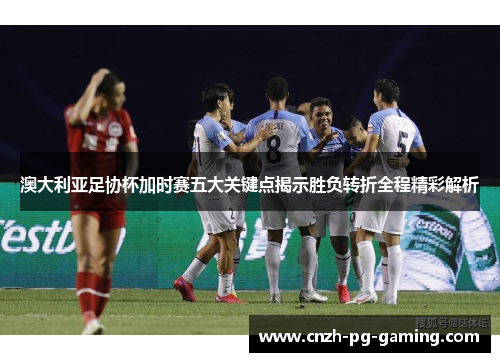 澳大利亚足协杯加时赛五大关键点揭示胜负转折全程精彩解析 澳大利亚足协杯加时赛五大关键点揭示胜负转折全程精彩解析