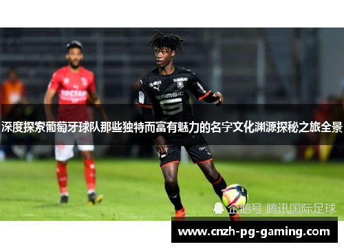 深度探索葡萄牙球队那些独特而富有魅力的名字文化渊源探秘之旅全景 深度探索葡萄牙球队那些独特而富有魅力的名字文化渊源探秘之旅全景