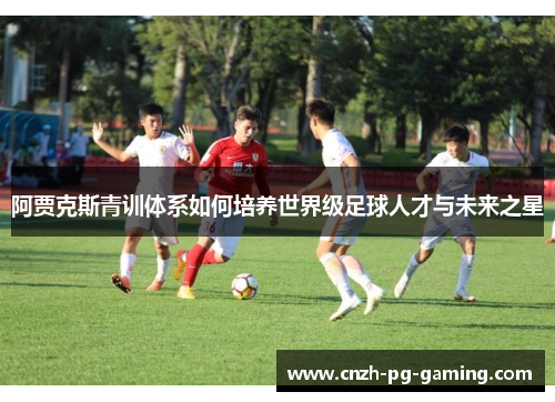 阿贾克斯青训体系如何培养世界级足球人才与未来之星