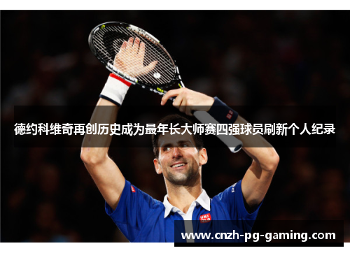 德约科维奇再创历史成为最年长大师赛四强球员刷新个人纪录