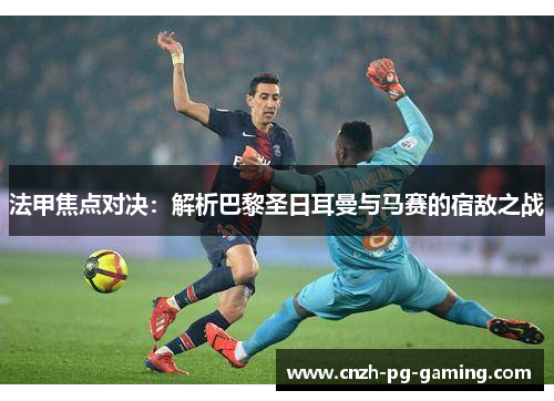 法甲焦点对决：解析巴黎圣日耳曼与马赛的宿敌之战
