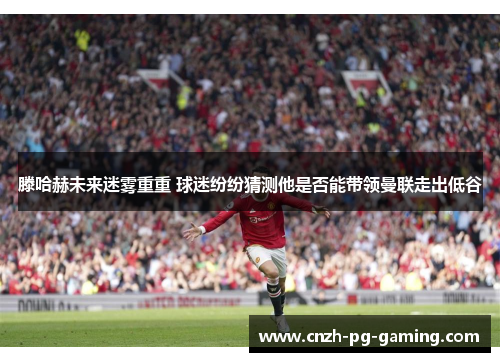 滕哈赫未来迷雾重重 球迷纷纷猜测他是否能带领曼联走出低谷