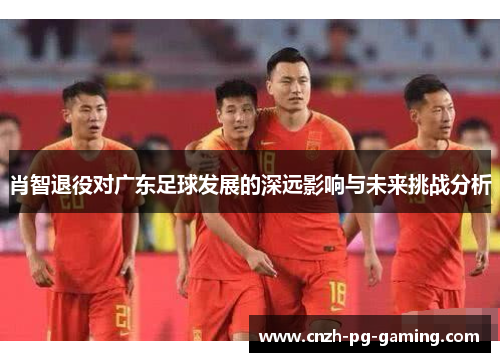 肖智退役对广东足球发展的深远影响与未来挑战分析