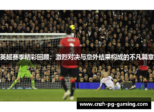英超赛季精彩回顾：激烈对决与意外结果构成的不凡篇章