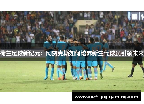 荷兰足球新纪元:阿贾克斯如何培养新生代球员引领未来 荷兰足球新纪元:阿贾克斯如何培养新生代球员引领未来