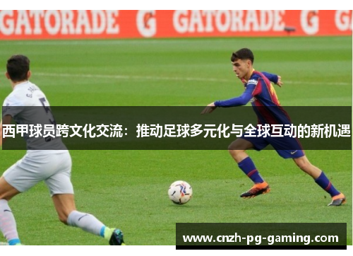 西甲球员跨文化交流：推动足球多元化与全球互动的新机遇