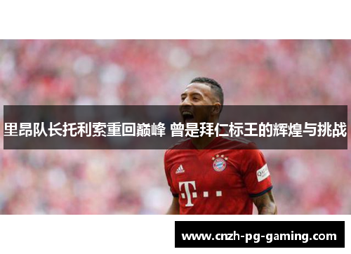 里昂队长托利索重回巅峰 曾是拜仁标王的辉煌与挑战